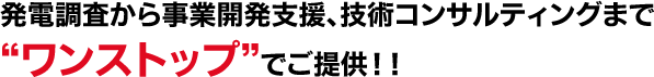 発電調査から事業開発支援、技術コンサルティングまで“ワンストップ”でご提供！！