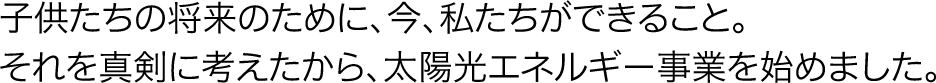 子供たちの将来のために、今、私たちができること。それを真剣に考えたから、太陽光エネルギー事業を始めました。