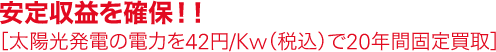 安定収益を確保！！［太陽光発電の電力を42円/Kw（税込）で20年間固定買取］