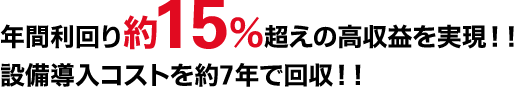 年間利回り約15％超えの高収益を実現！！設備導入コストを約7年で回収！！